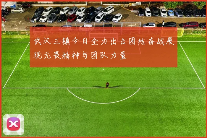 武汉三镇今日全力出击团结奋战展现无畏精神与团队力量