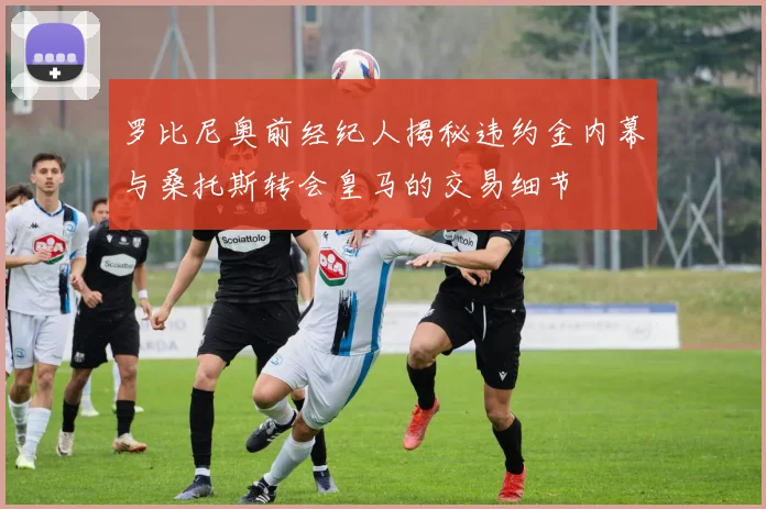罗比尼奥前经纪人揭秘违约金内幕与桑托斯转会皇马的交易细节