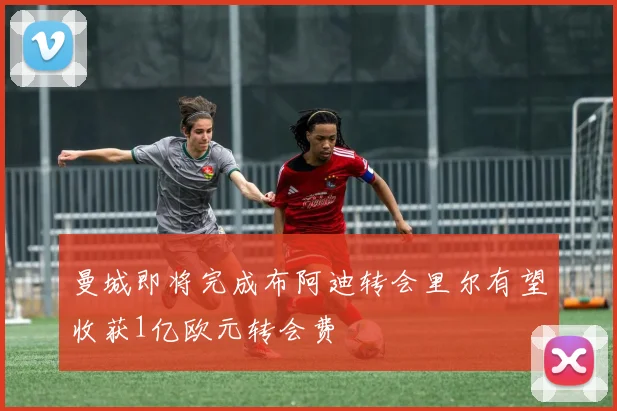 曼城即将完成布阿迪转会里尔有望收获1亿欧元转会费