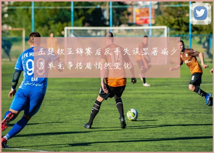 王楚钦亚锦赛后反手失误显著减少男单竞争格局悄然变化