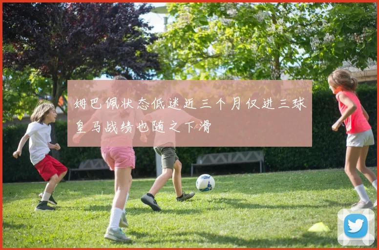 姆巴佩状态低迷近三个月仅进三球皇马战绩也随之下滑