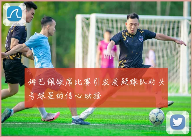 姆巴佩缺席比赛引发质疑球队对头号球星的信心动摇