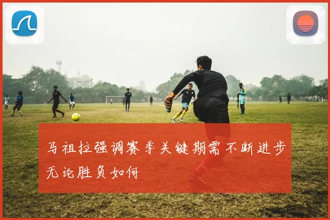 马祖拉强调赛季关键期需不断进步无论胜负如何
