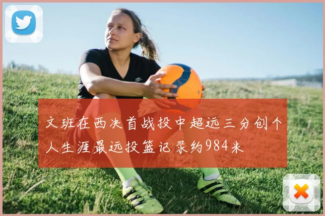 文班在西决首战投中超远三分创个人生涯最远投篮记录约984米