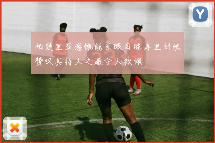 帕楚里亚感慨能亲眼目睹库里训练赞叹其待人之道令人钦佩