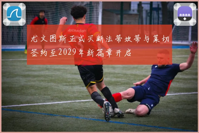 尤文图斯正式买断法蒂坎蒂与莱切签约至2029年新篇章开启