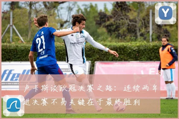 卢卡斯谈欧冠决赛之路：连续两年进决赛不易关键在于最终胜利