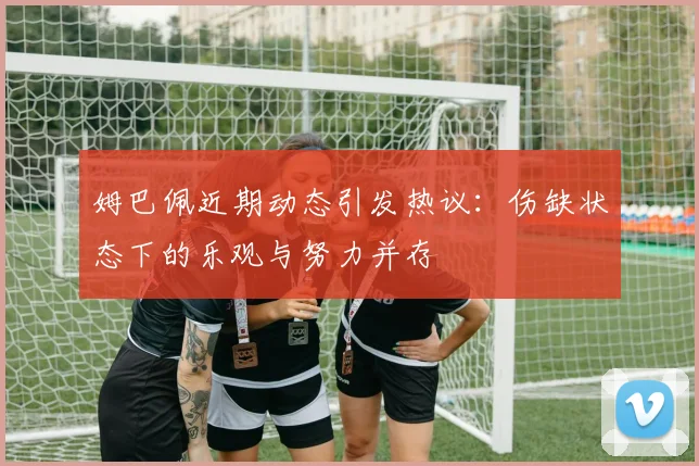 姆巴佩近期动态引发热议：伤缺状态下的乐观与努力并存