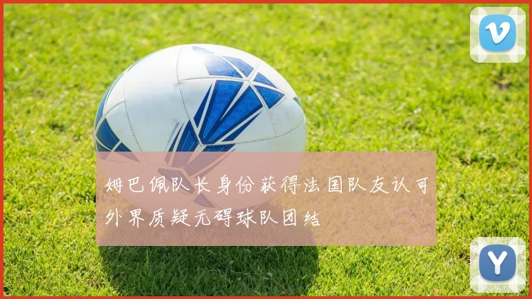 姆巴佩队长身份获得法国队友认可外界质疑无碍球队团结