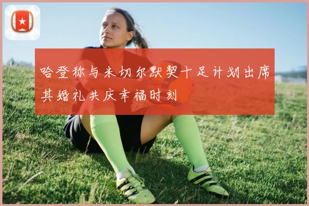 哈登称与米切尔默契十足计划出席其婚礼共庆幸福时刻