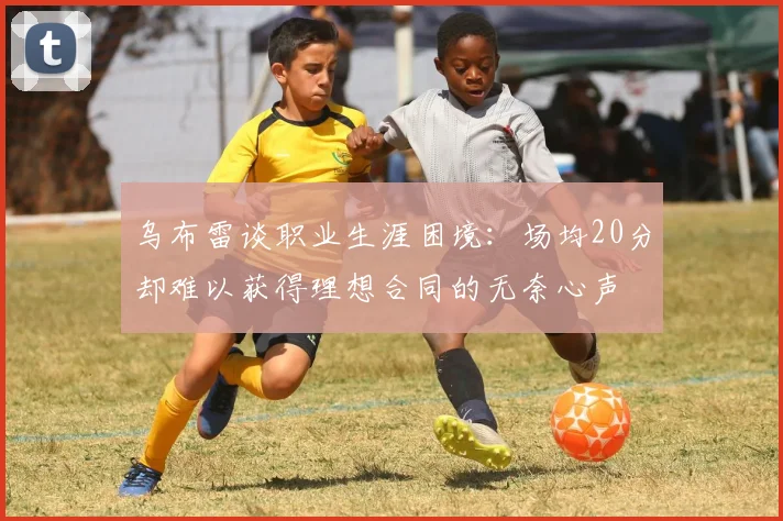 乌布雷谈职业生涯困境：场均20分却难以获得理想合同的无奈心声