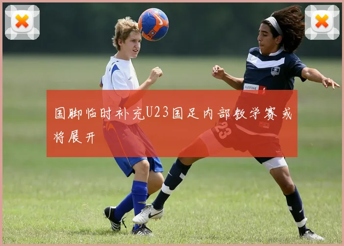 国脚临时补充U23国足内部教学赛或将展开