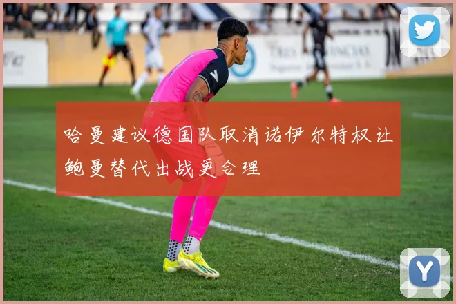 哈曼建议德国队取消诺伊尔特权让鲍曼替代出战更合理