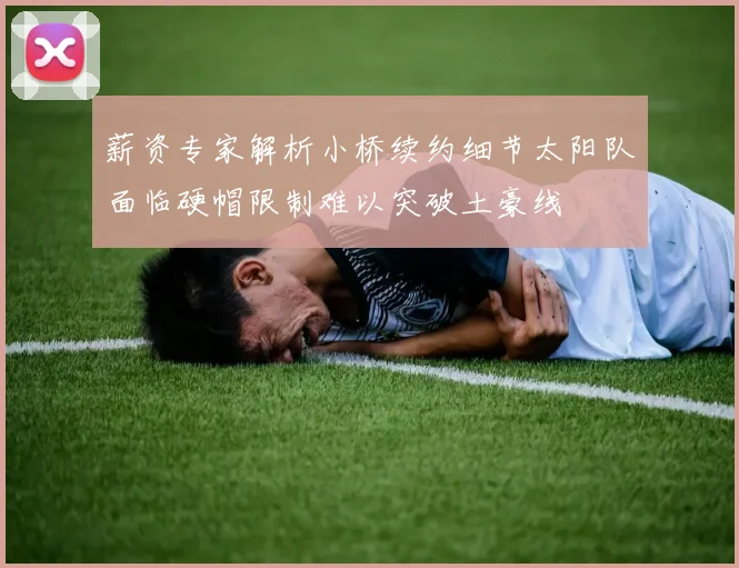 薪资专家解析小桥续约细节太阳队面临硬帽限制难以突破土豪线