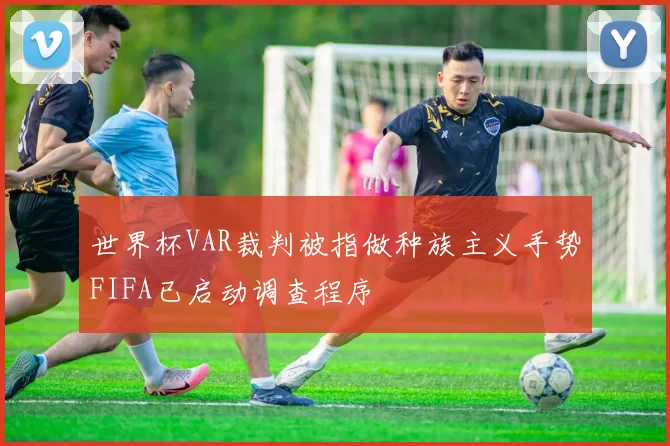世界杯VAR裁判被指做种族主义手势FIFA已启动调查程序