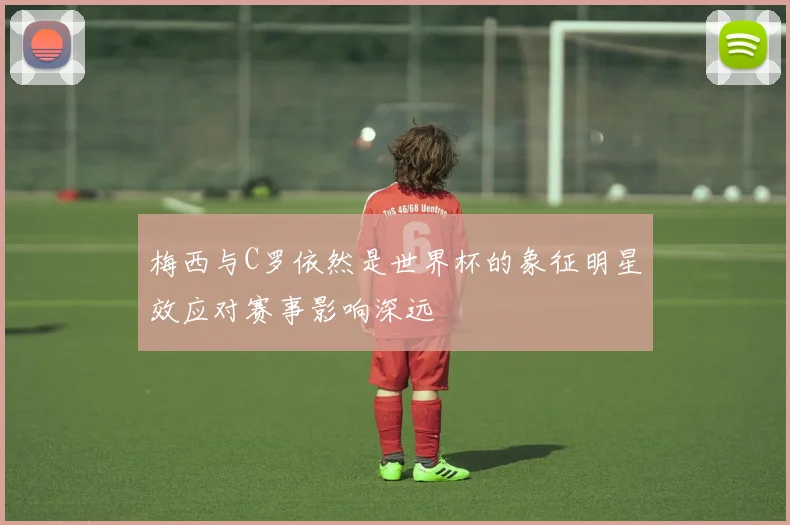 梅西与C罗依然是世界杯的象征明星效应对赛事影响深远