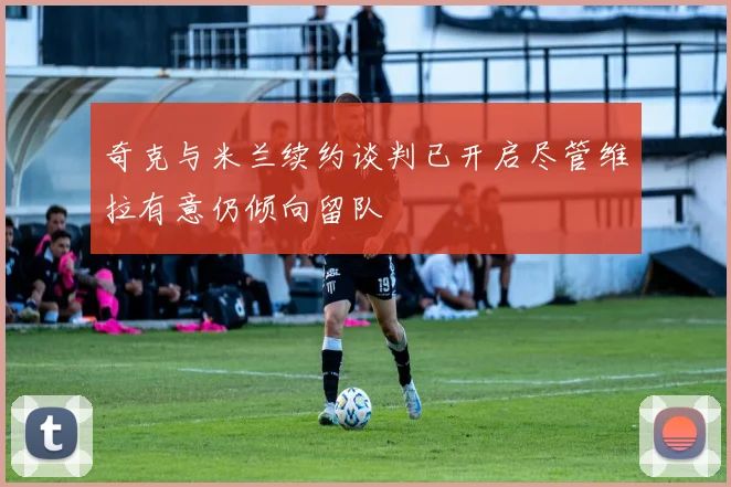 奇克与米兰续约谈判已开启尽管维拉有意仍倾向留队