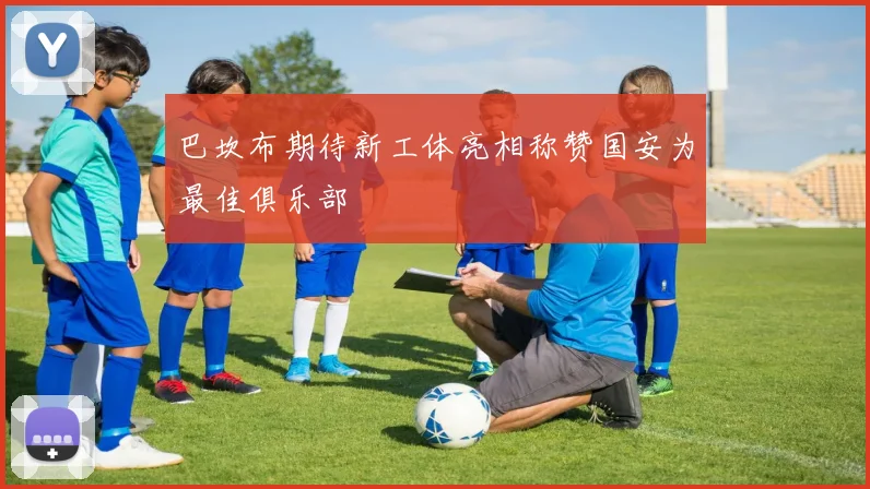 巴坎布期待新工体亮相称赞国安为最佳俱乐部