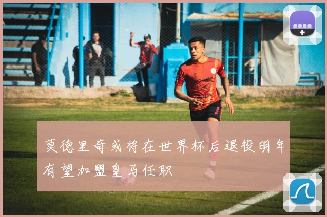 莫德里奇或将在世界杯后退役明年有望加盟皇马任职