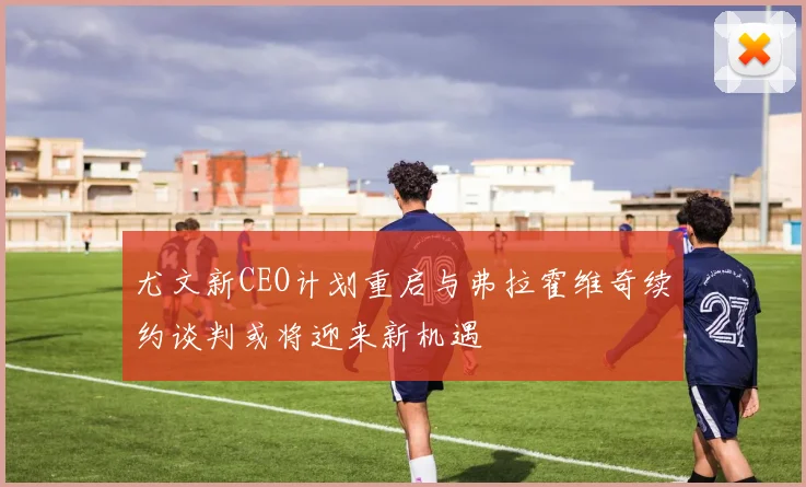 尤文新CEO计划重启与弗拉霍维奇续约谈判或将迎来新机遇