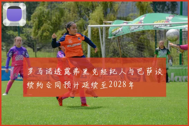 罗马诺透露弗里克经纪人与巴萨谈续约合同预计延续至2028年