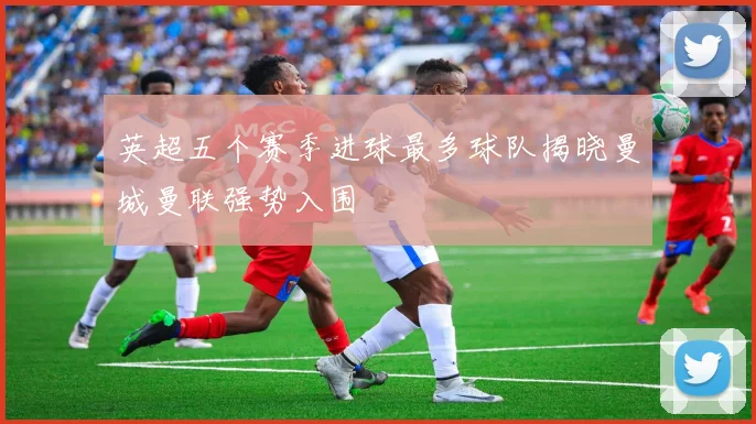 英超五个赛季进球最多球队揭晓曼城曼联强势入围