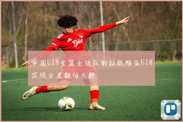 中国U18女篮全场压制拉脱维亚U18实现分差翻倍大胜