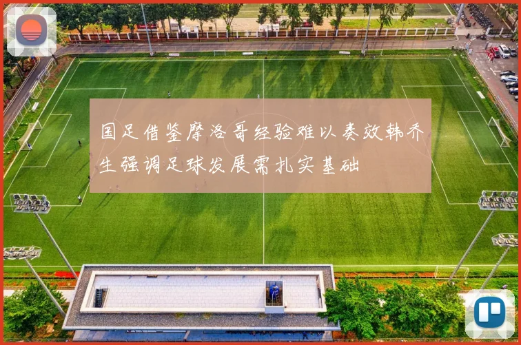 国足借鉴摩洛哥经验难以奏效韩乔生强调足球发展需扎实基础