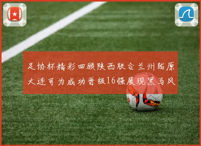 足协杯精彩回顾陕西联合兰州陇原大连可为成功晋级16强展现黑马风采