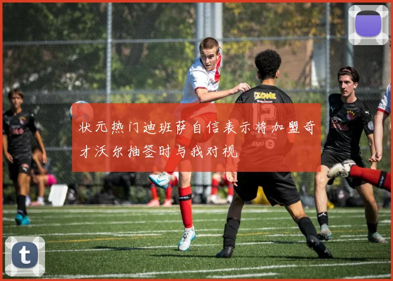 状元热门迪班萨自信表示将加盟奇才沃尔抽签时与我对视