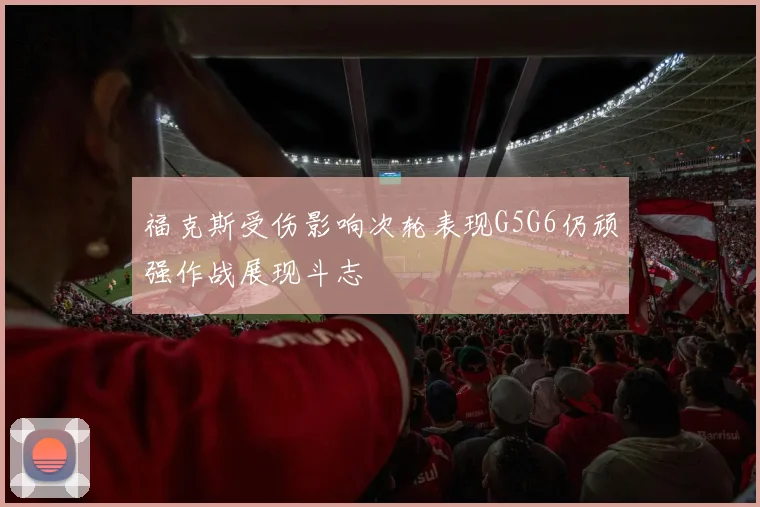 福克斯受伤影响次轮表现G5G6仍顽强作战展现斗志