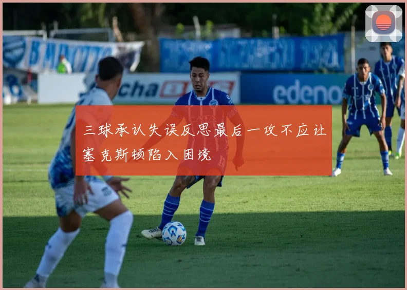 三球承认失误反思最后一攻不应让塞克斯顿陷入困境