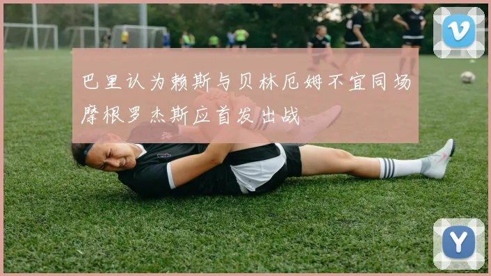 巴里认为赖斯与贝林厄姆不宜同场摩根罗杰斯应首发出战