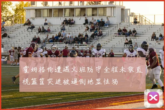 霍姆格伦遭遇文班防守全程未敢直视篮筐突进被逼倒地显怯场